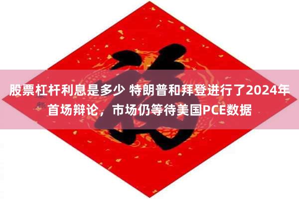 股票杠杆利息是多少 特朗普和拜登进行了2024年首场辩论，市场仍等待美国PCE数据