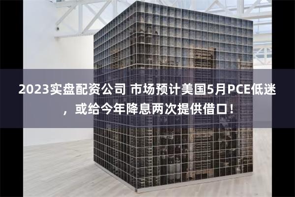 2023实盘配资公司 市场预计美国5月PCE低迷，或给今年降息两次提供借口！