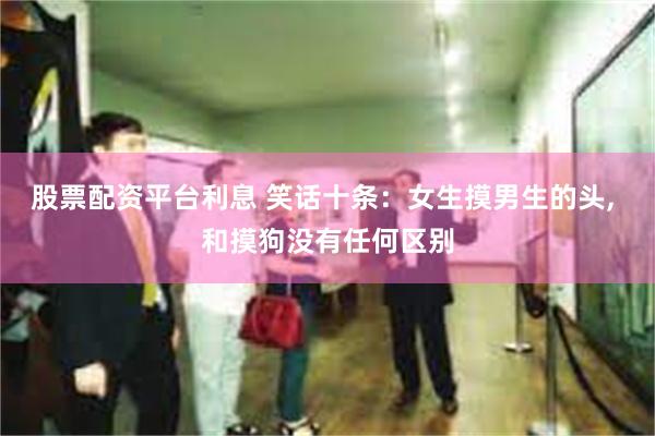 股票配资平台利息 笑话十条：女生摸男生的头, 和摸狗没有任何区别