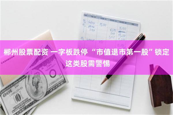 郴州股票配资 一字板跌停 “市值退市第一股”锁定 这类股需警惕