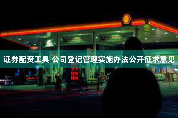 证券配资工具 公司登记管理实施办法公开征求意见