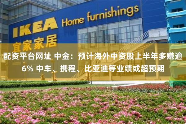 配资平台网址 中金：预计海外中资股上半年多赚逾6% 中车、携程、比亚迪等业绩或超预期