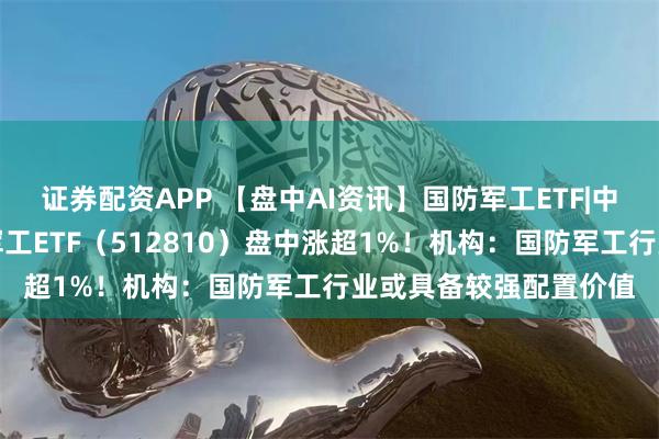 证券配资APP 【盘中AI资讯】国防军工ETF|中船系强势反弹，国防军工ETF（512810）盘中涨超1%！机构：国防军工行业或具备较强配置价值