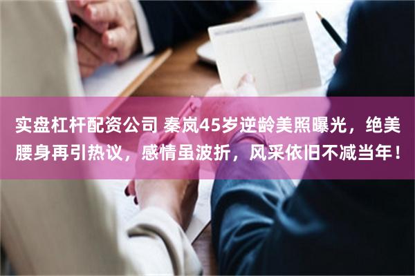 实盘杠杆配资公司 秦岚45岁逆龄美照曝光，绝美腰身再引热议，感情虽波折，风采依旧不减当年！