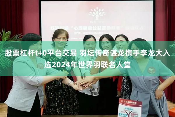 股票杠杆t+0平台交易 羽坛传奇谌龙携手李龙大入选2024年世界羽联名人堂
