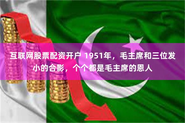 互联网股票配资开户 1951年，毛主席和三位发小的合影，个个都是毛主席的恩人