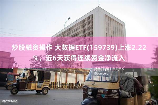 炒股融资操作 大数据ETF(159739)上涨2.22%，近6天获得连续资金净流入