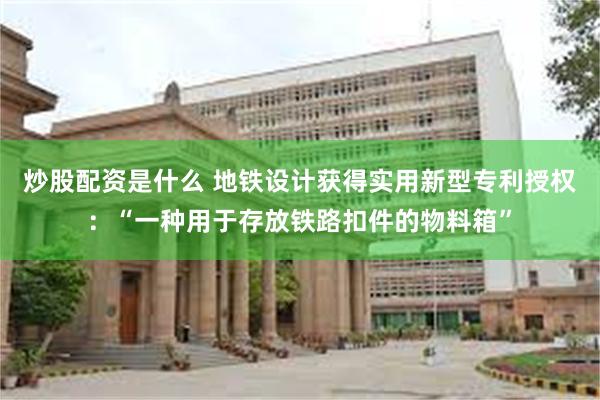 炒股配资是什么 地铁设计获得实用新型专利授权：“一种用于存放铁路扣件的物料箱”