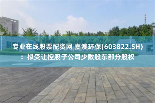 专业在线股票配资网 嘉澳环保(603822.SH)：拟受让控股子公司少数股东部分股权