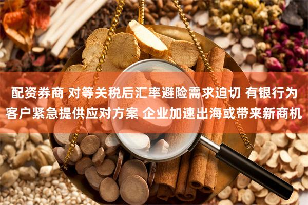 配资券商 对等关税后汇率避险需求迫切 有银行为客户紧急提供应对方案 企业加速出海或带来新商机
