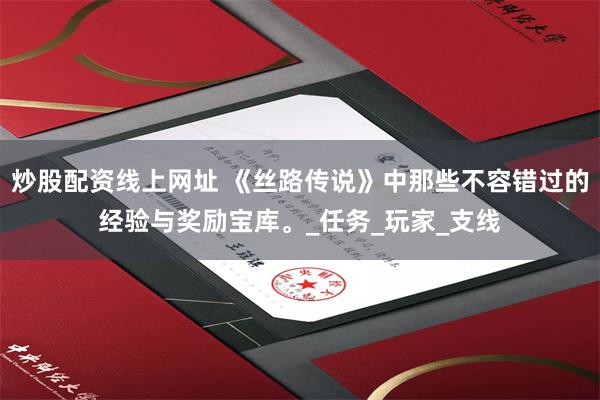 炒股配资线上网址 《丝路传说》中那些不容错过的经验与奖励宝库。_任务_玩家_支线
