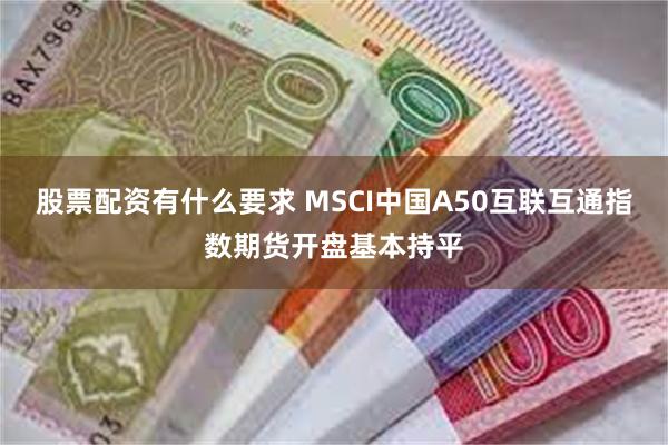股票配资有什么要求 MSCI中国A50互联互通指数期货开盘基本持平