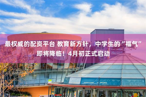 最权威的配资平台 教育新方针，中学生的“福气”即将降临！4月初正式启动