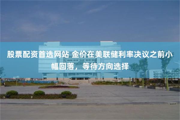 股票配资首选网站 金价在美联储利率决议之前小幅回落，等待方向选择