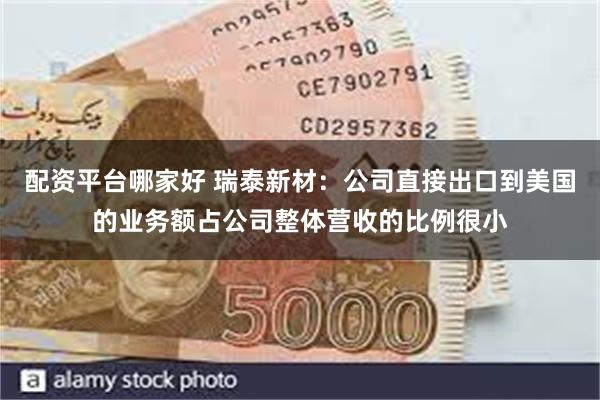 配资平台哪家好 瑞泰新材：公司直接出口到美国的业务额占公司整体营收的比例很小