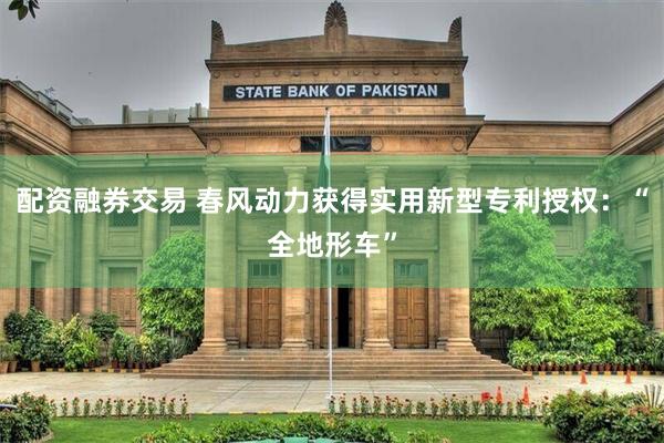 配资融券交易 春风动力获得实用新型专利授权：“全地形车”