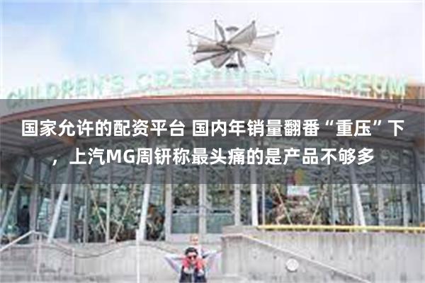 国家允许的配资平台 国内年销量翻番“重压”下，上汽MG周钘称最头痛的是产品不够多
