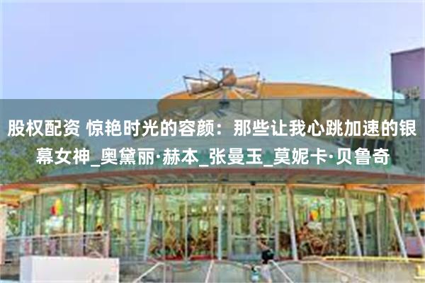 股权配资 惊艳时光的容颜：那些让我心跳加速的银幕女神_奥黛丽·赫本_张曼玉_莫妮卡·贝鲁奇