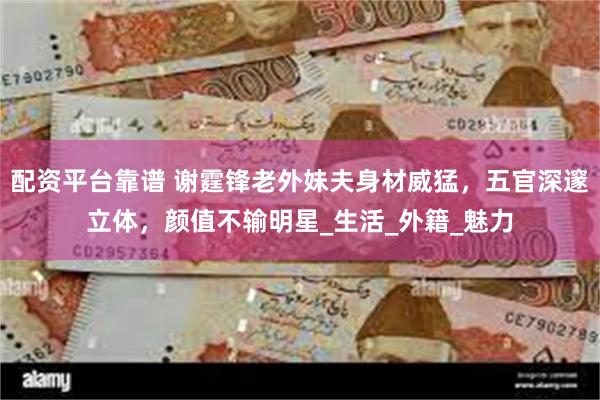 配资平台靠谱 谢霆锋老外妹夫身材威猛，五官深邃立体，颜值不输明星_生活_外籍_魅力