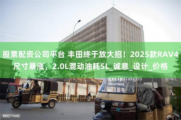 股票配资公司平台 丰田终于放大招！2025款RAV4尺寸暴涨，2.0L混动油耗5L_诚意_设计_价格