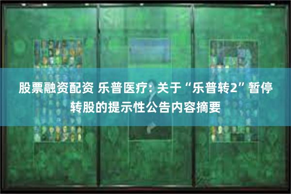 股票融资配资 乐普医疗: 关于“乐普转2”暂停转股的提示性公告内容摘要