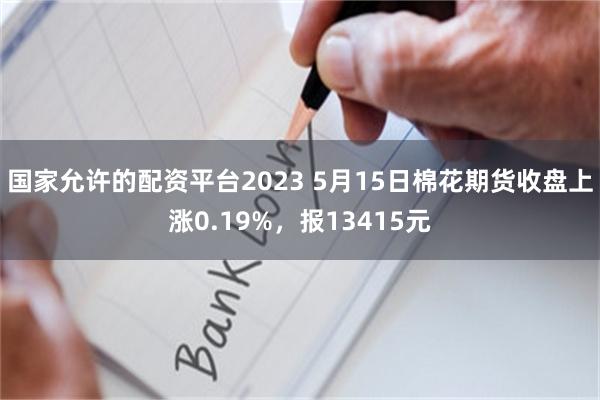 国家允许的配资平台2023 5月15日棉花期货收盘上涨0.19%，报13415元