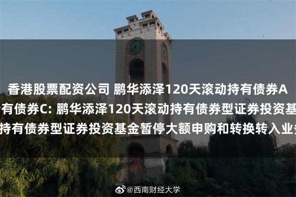 香港股票配资公司 鹏华添泽120天滚动持有债券A,鹏华添泽120天滚动持有债券C: 鹏华添泽120天滚动持有债券型证券投资基金暂停大额申购和转换转入业务的公告