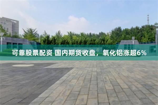 可靠股票配资 国内期货收盘，氧化铝涨超6%