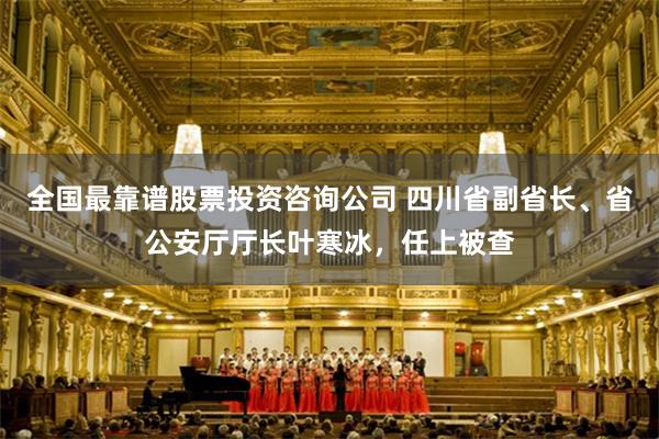 全国最靠谱股票投资咨询公司 四川省副省长、省公安厅厅长叶寒冰，任上被查