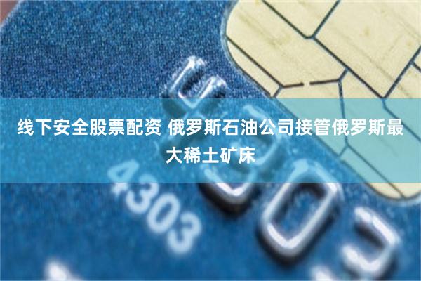 线下安全股票配资 俄罗斯石油公司接管俄罗斯最大稀土矿床