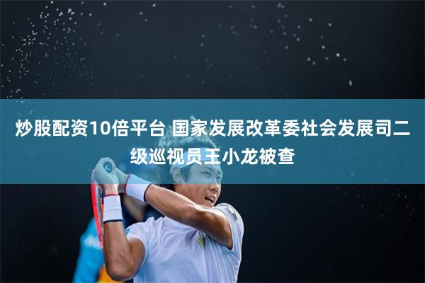 炒股配资10倍平台 国家发展改革委社会发展司二级巡视员王小龙被查