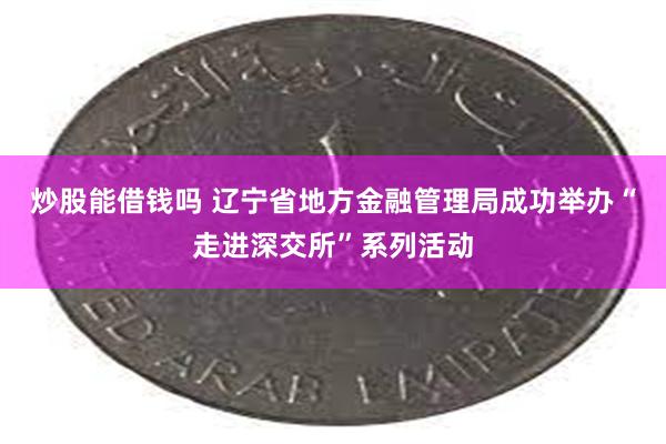炒股能借钱吗 辽宁省地方金融管理局成功举办“走进深交所”系列活动