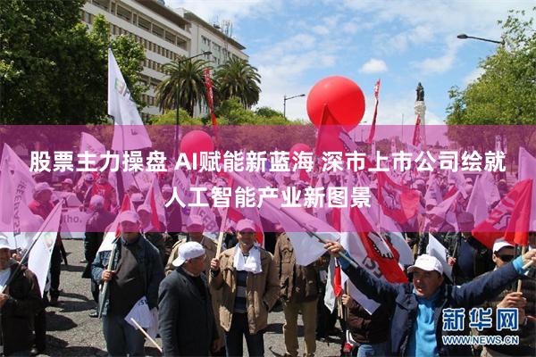 股票主力操盘 AI赋能新蓝海 深市上市公司绘就人工智能产业新图景