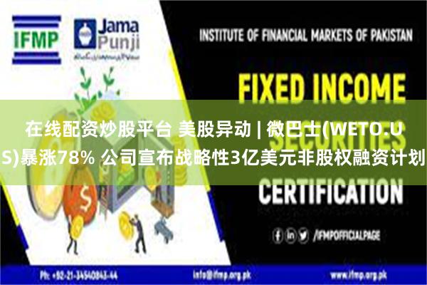在线配资炒股平台 美股异动 | 微巴士(WETO.US)暴涨78% 公司宣布战略性3亿美元非股权融资计划