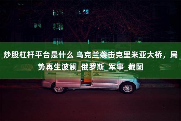 炒股杠杆平台是什么 乌克兰袭击克里米亚大桥，局势再生波澜_俄罗斯_军事_截图