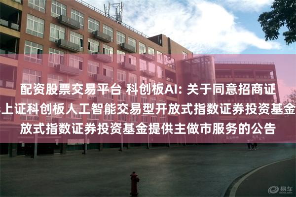 配资股票交易平台 科创板AI: 关于同意招商证券股份有限公司为银华上证科创板人工智能交易型开放式指数证券投资基金提供主做市服务的公告
