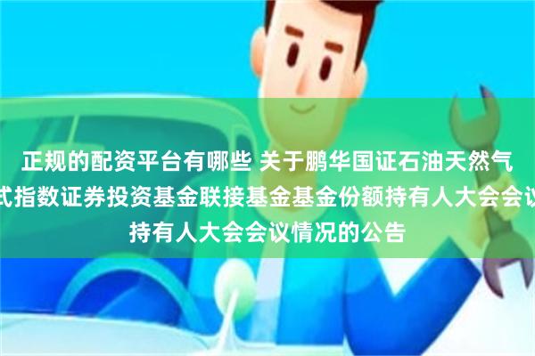 正规的配资平台有哪些 关于鹏华国证石油天然气交易型开放式指数证券投资基金联接基金基金份额持有人大会会议情况的公告