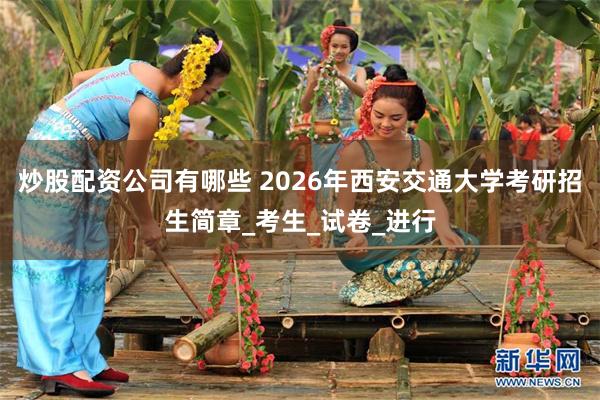 炒股配资公司有哪些 2026年西安交通大学考研招生简章_考生_试卷_进行