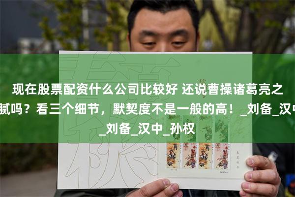 现在股票配资什么公司比较好 还说曹操诸葛亮之间没猫腻吗？看三个细节，默契度不是一般的高！_刘备_汉中_孙权