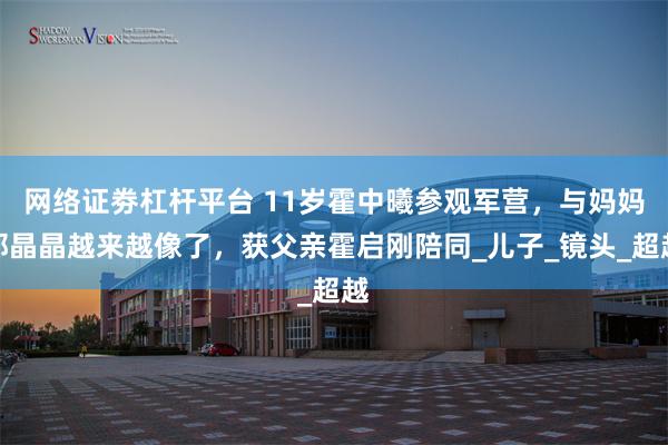 网络证劵杠杆平台 11岁霍中曦参观军营，与妈妈郭晶晶越来越像了，获父亲霍启刚陪同_儿子_镜头_超越
