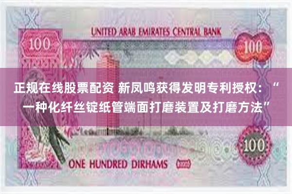 正规在线股票配资 新凤鸣获得发明专利授权：“一种化纤丝锭纸管端面打磨装置及打磨方法”
