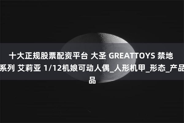十大正规股票配资平台 大圣 GREATTOYS 禁地 系列 艾莉亚 1/12机娘可动人偶_人形机甲_形态_产品
