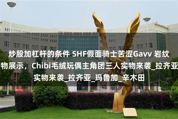 炒股加杠杆的条件 SHF假面骑士苦涩Gavv 岩纹碎裂曲奇形态实物展示，Chibi毛绒玩偶主角团三人实物来袭_拉齐亚_玛鲁加_辛木田