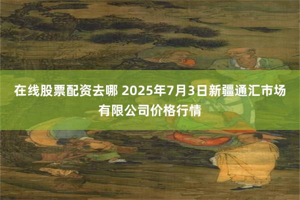 在线股票配资去哪 2025年7月3日新疆通汇市场有限公司价格行情