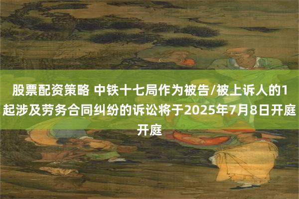 股票配资策略 中铁十七局作为被告/被上诉人的1起涉及劳务合同纠纷的诉讼将于2025年7月8日开庭