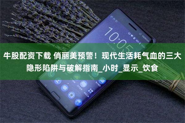 牛股配资下载 俏丽美预警！现代生活耗气血的三大隐形陷阱与破解指南_小时_显示_饮食