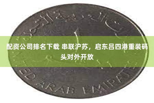 配资公司排名下载 串联沪苏，启东吕四港重装码头对外开放