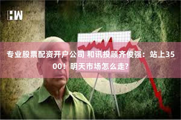 专业股票配资开户公司 和讯投顾齐俊强：站上3500！明天市场怎么走?