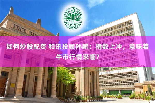 如何炒股配资 和讯投顾孙鹏：指数上冲，意味着牛市行情来临？