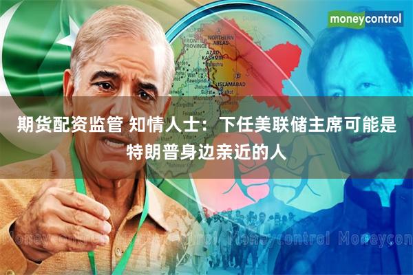 期货配资监管 知情人士：下任美联储主席可能是特朗普身边亲近的人
